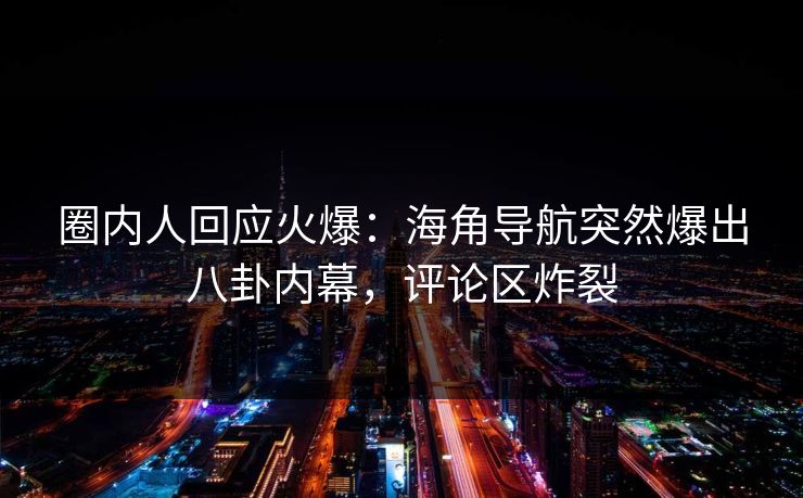 圈内人回应火爆：海角导航突然爆出八卦内幕，评论区炸裂