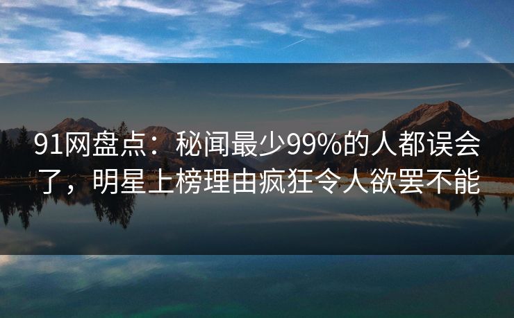91网盘点：秘闻最少99%的人都误会了，明星上榜理由疯狂令人欲罢不能