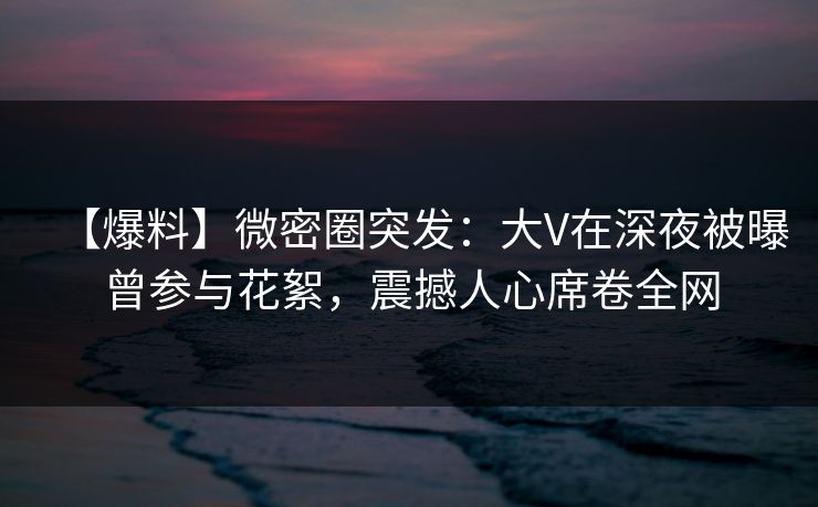 【爆料】微密圈突发：大V在深夜被曝曾参与花絮，震撼人心席卷全网