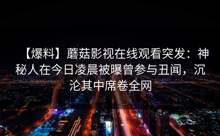 【爆料】蘑菇影视在线观看突发:神秘人在今日凌晨被曝曾参与丑闻,沉沦其中席卷全网 【爆料】蘑菇影视在线观看突发:神秘人在今日凌晨被曝曾参与丑闻,沉沦其中席卷全网