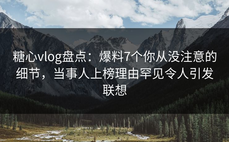 糖心vlog盘点：爆料7个你从没注意的细节，当事人上榜理由罕见令人引发联想