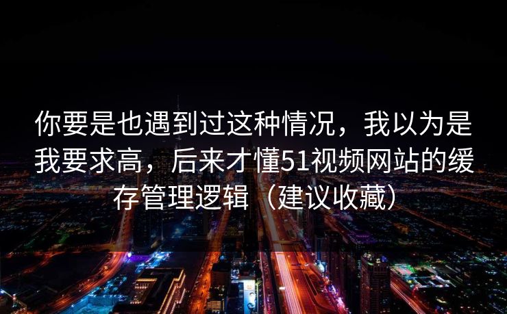 你要是也遇到过这种情况,我以为是我要求高,后来才懂51视频网站的缓存管理逻辑(建议收藏) 你要是也遇到过这种情况,我以为是我要求高,后来才懂51视频网站的缓存管理逻辑(建议收藏)