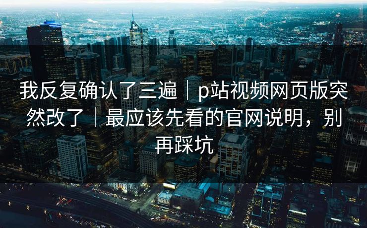 我反复确认了三遍|p站视频网页版突然改了|最应该先看的官网说明,别再踩坑 我反复确认了三遍|p站视频网页版突然改了|最应该先看的官网说明,别再踩坑