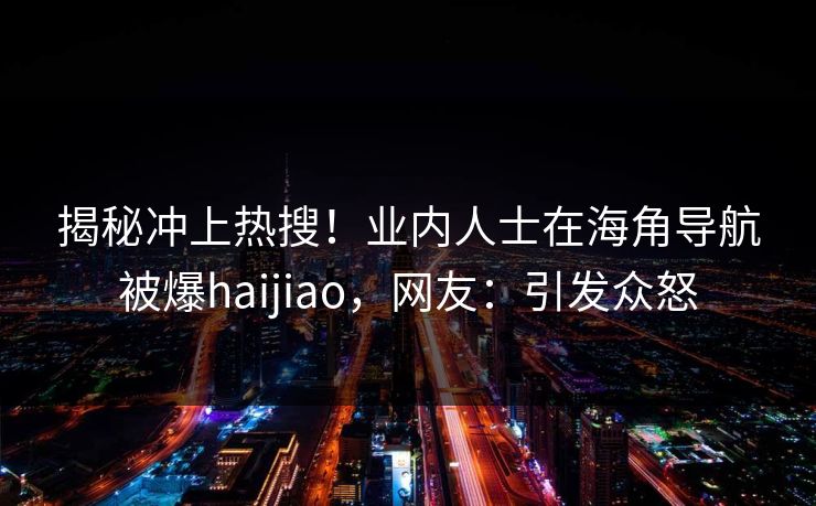 揭秘冲上热搜！业内人士在海角导航被爆haijiao，网友：引发众怒