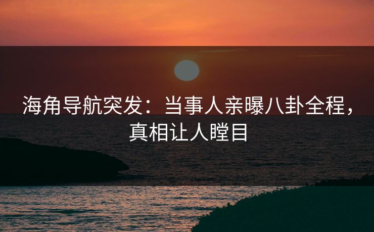 海角导航突发：当事人亲曝八卦全程，真相让人瞠目