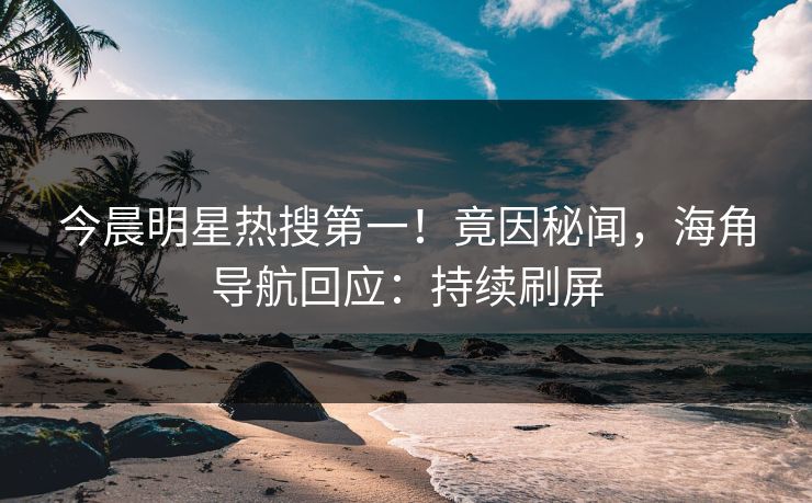 今晨明星热搜第一！竟因秘闻，海角导航回应：持续刷屏