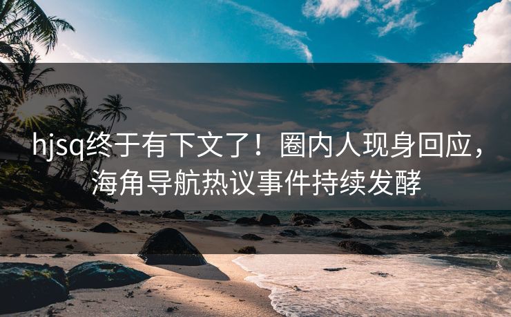 hjsq终于有下文了！圈内人现身回应，海角导航热议事件持续发酵
