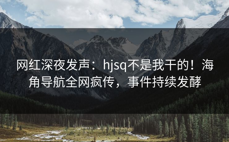 网红深夜发声：hjsq不是我干的！海角导航全网疯传，事件持续发酵