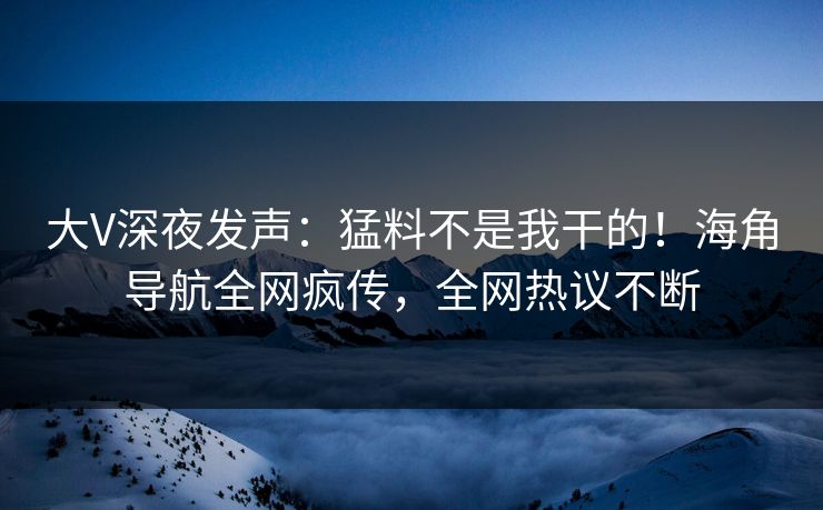 大V深夜发声：猛料不是我干的！海角导航全网疯传，全网热议不断