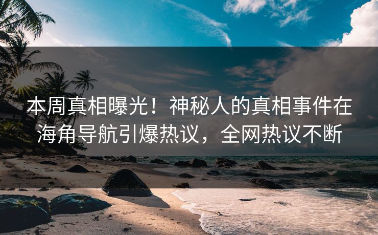 本周真相曝光！神秘人的真相事件在海角导航引爆热议，全网热议不断