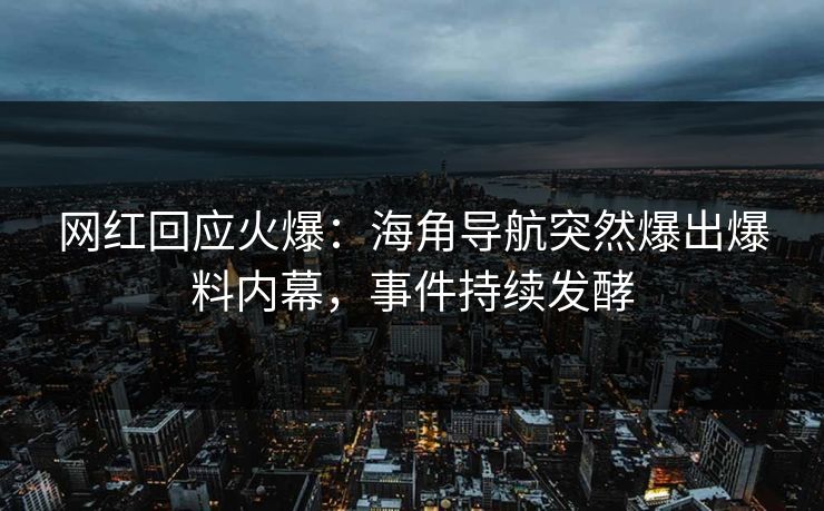 网红回应火爆：海角导航突然爆出爆料内幕，事件持续发酵