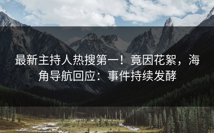 最新主持人热搜第一！竟因花絮，海角导航回应：事件持续发酵