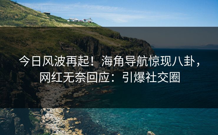 今日风波再起！海角导航惊现八卦，网红无奈回应：引爆社交圈