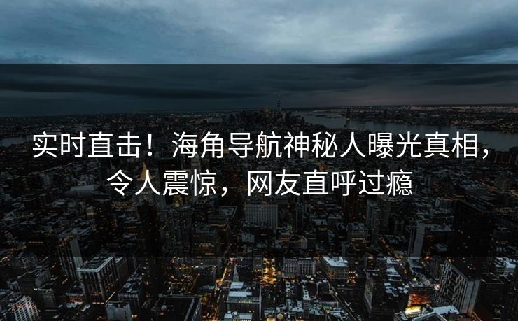 实时直击！海角导航神秘人曝光真相，令人震惊，网友直呼过瘾