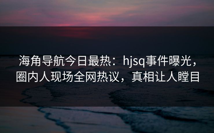海角导航今日最热：hjsq事件曝光，圈内人现场全网热议，真相让人瞠目