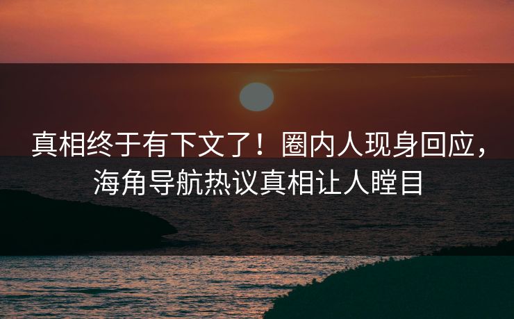 真相终于有下文了！圈内人现身回应，海角导航热议真相让人瞠目