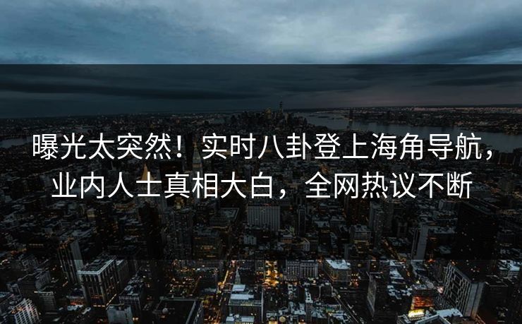 曝光太突然！实时八卦登上海角导航，业内人士真相大白，全网热议不断