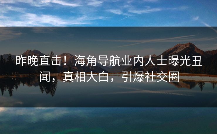 昨晚直击！海角导航业内人士曝光丑闻，真相大白，引爆社交圈