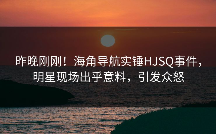 昨晚刚刚！海角导航实锤HJSQ事件，明星现场出乎意料，引发众怒