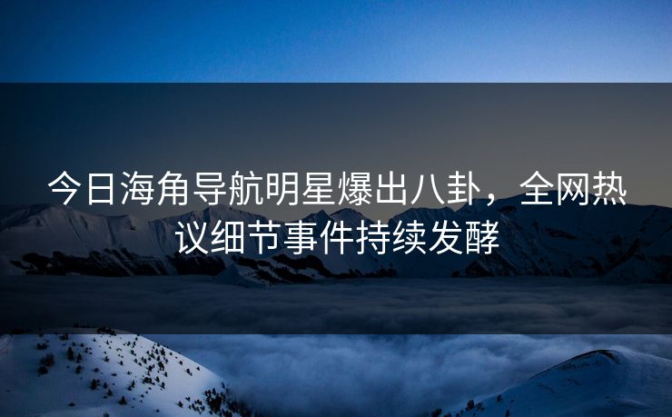 今日海角导航明星爆出八卦，全网热议细节事件持续发酵