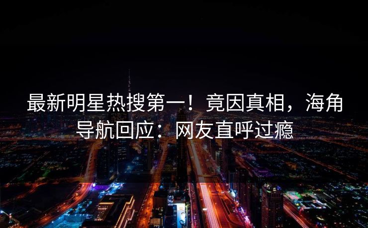 最新明星热搜第一！竟因真相，海角导航回应：网友直呼过瘾