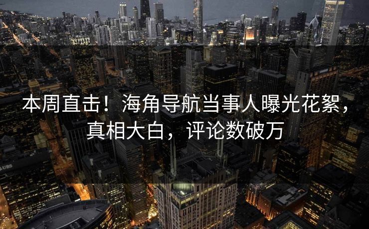 本周直击！海角导航当事人曝光花絮，真相大白，评论数破万