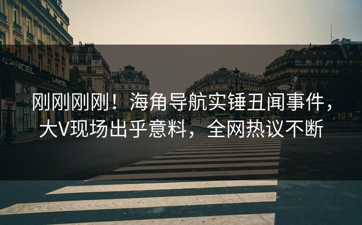 刚刚刚刚！海角导航实锤丑闻事件，大V现场出乎意料，全网热议不断