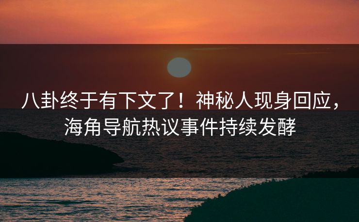 八卦终于有下文了！神秘人现身回应，海角导航热议事件持续发酵