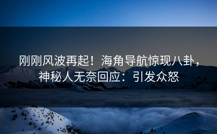 刚刚风波再起！海角导航惊现八卦，神秘人无奈回应：引发众怒