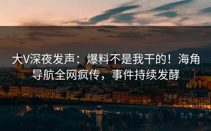 大V深夜发声：爆料不是我干的！海角导航全网疯传，事件持续发酵