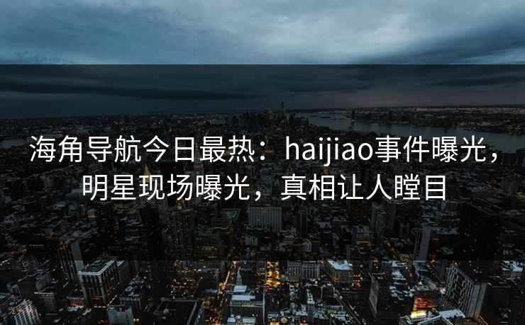 海角导航今日最热：haijiao事件曝光，明星现场曝光，真相让人瞠目