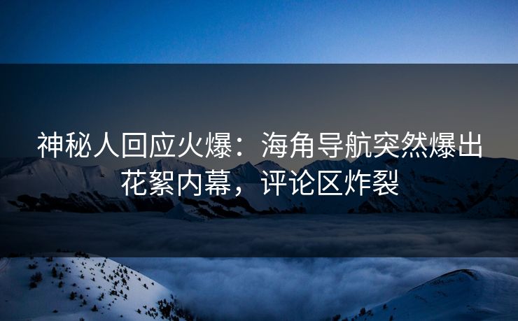 神秘人回应火爆：海角导航突然爆出花絮内幕，评论区炸裂