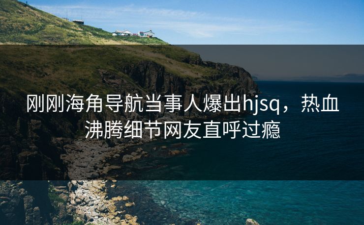 刚刚海角导航当事人爆出hjsq，热血沸腾细节网友直呼过瘾