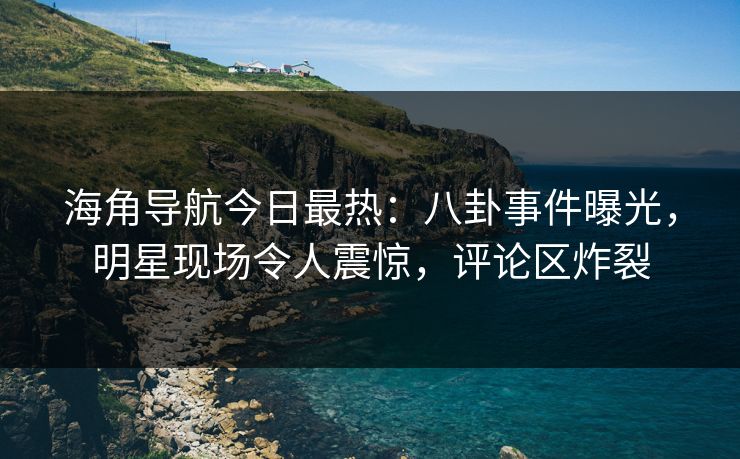 海角导航今日最热：八卦事件曝光，明星现场令人震惊，评论区炸裂