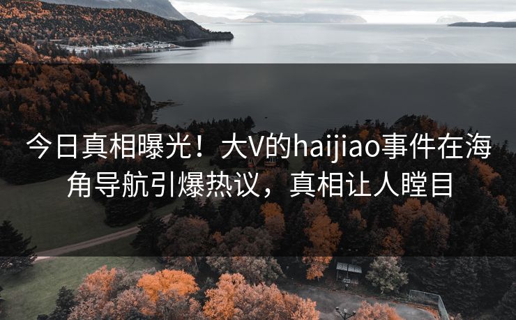 今日真相曝光！大V的haijiao事件在海角导航引爆热议，真相让人瞠目