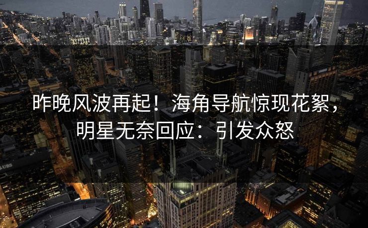 昨晚风波再起！海角导航惊现花絮，明星无奈回应：引发众怒