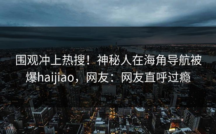 围观冲上热搜！神秘人在海角导航被爆haijiao，网友：网友直呼过瘾