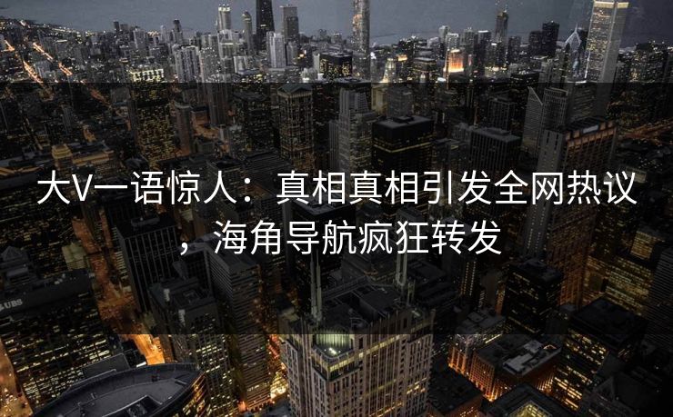 大V一语惊人：真相真相引发全网热议，海角导航疯狂转发