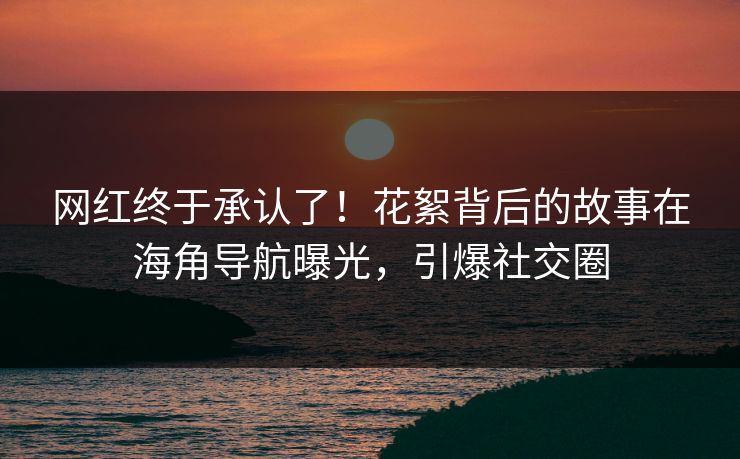 网红终于承认了！花絮背后的故事在海角导航曝光，引爆社交圈