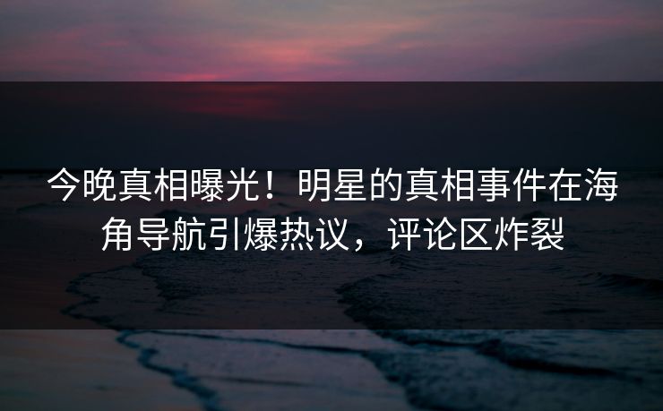 今晚真相曝光！明星的真相事件在海角导航引爆热议，评论区炸裂