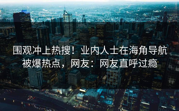 围观冲上热搜！业内人士在海角导航被爆热点，网友：网友直呼过瘾