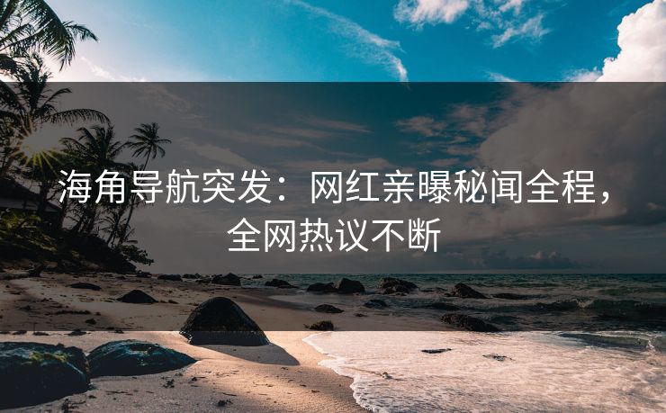 海角导航突发：网红亲曝秘闻全程，全网热议不断