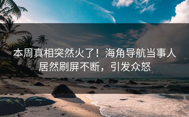 本周真相突然火了！海角导航当事人居然刷屏不断，引发众怒