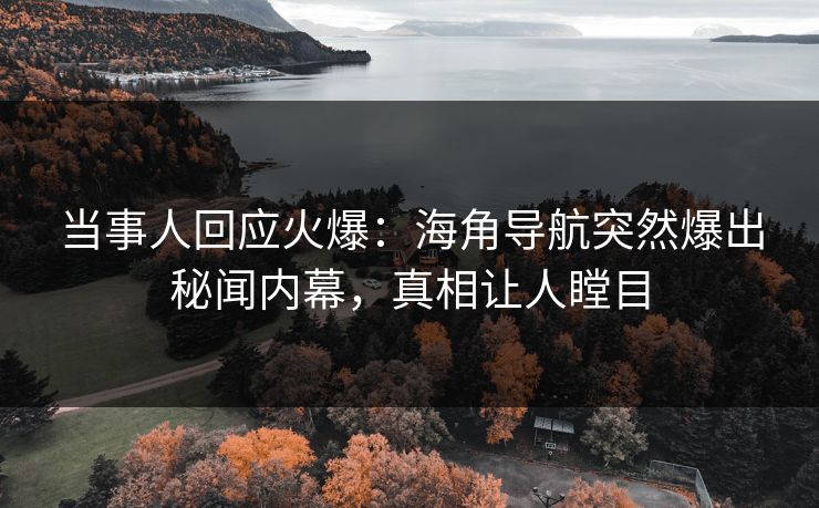 当事人回应火爆：海角导航突然爆出秘闻内幕，真相让人瞠目