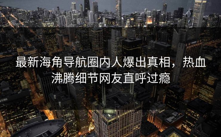 最新海角导航圈内人爆出真相，热血沸腾细节网友直呼过瘾