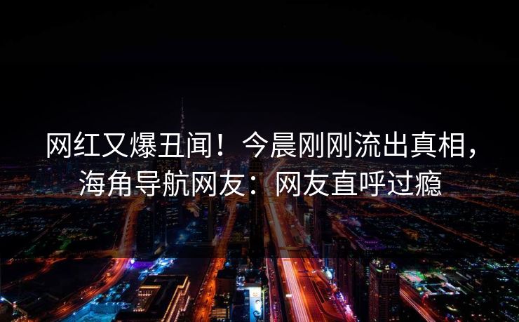 网红又爆丑闻！今晨刚刚流出真相，海角导航网友：网友直呼过瘾