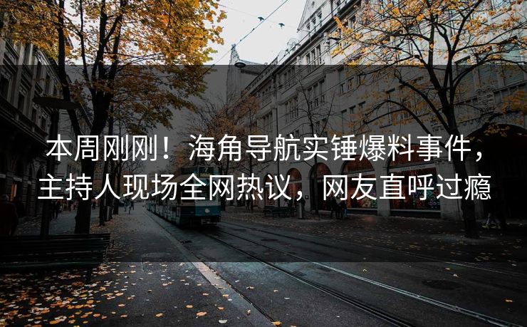 本周刚刚！海角导航实锤爆料事件，主持人现场全网热议，网友直呼过瘾