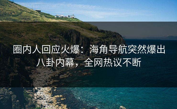 圈内人回应火爆：海角导航突然爆出八卦内幕，全网热议不断