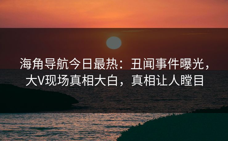 海角导航今日最热：丑闻事件曝光，大V现场真相大白，真相让人瞠目