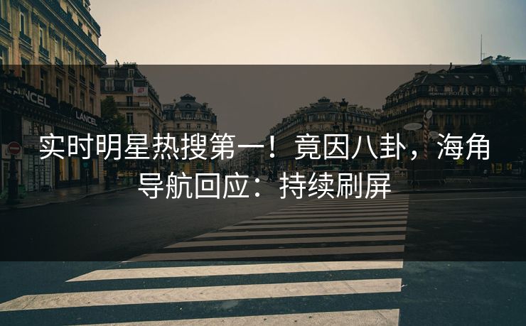 实时明星热搜第一！竟因八卦，海角导航回应：持续刷屏